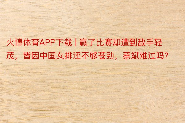 火博体育APP下载 | 赢了比赛却遭到敌手轻茂，皆因中国女排还不够苍劲，蔡斌难过吗？