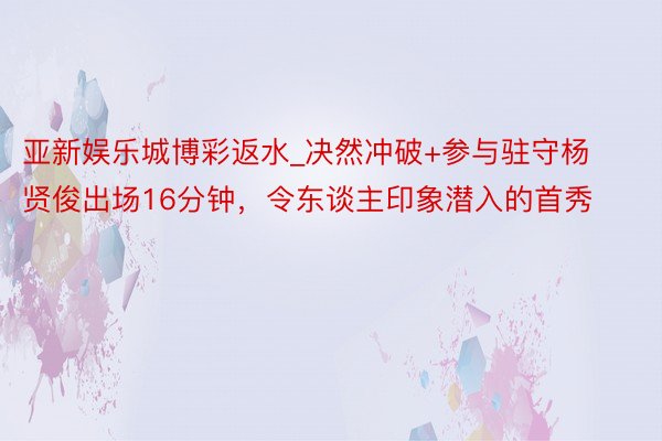 亚新娱乐城博彩返水_决然冲破+参与驻守杨贤俊出场16分钟，令东谈主印象潜入的首秀